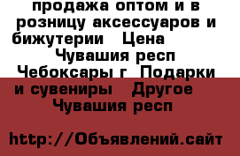 продажа оптом и в розницу аксессуаров и бижутерии › Цена ­ 30-200 - Чувашия респ., Чебоксары г. Подарки и сувениры » Другое   . Чувашия респ.